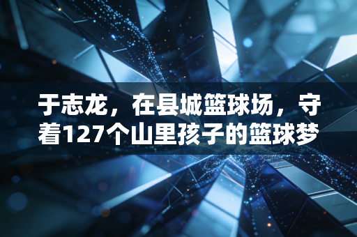 于志龙，在县城篮球场，守着127个山里孩子的篮球梦