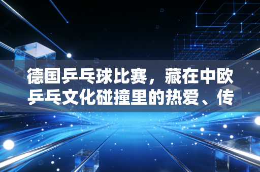 德国乒乓球比赛，藏在中欧乒乓文化碰撞里的热爱、传承与破圈