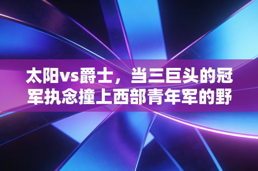 太阳vs爵士，当三巨头的冠军执念撞上西部青年军的野蛮生长，这比赛远不止胜负那么简单