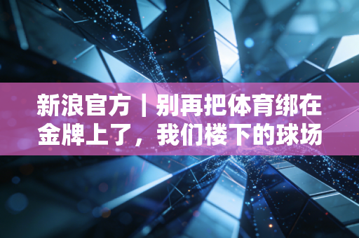 新浪官方｜别再把体育绑在金牌上了，我们楼下的球场里藏着最真实的中国体育底色
