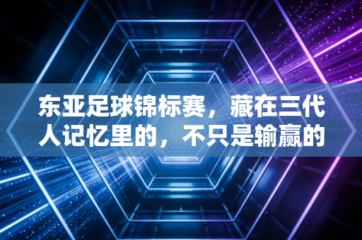 东亚足球锦标赛，藏在三代人记忆里的，不只是输赢的烟火气