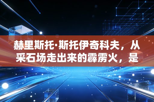 赫里斯托·斯托伊奇科夫，从采石场走出来的霹雳火，是黄金一代刻在绿茵场的浪漫反叛