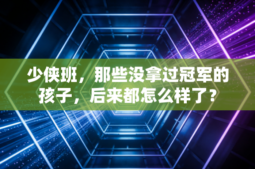 少侠班，那些没拿过冠军的孩子，后来都怎么样了？