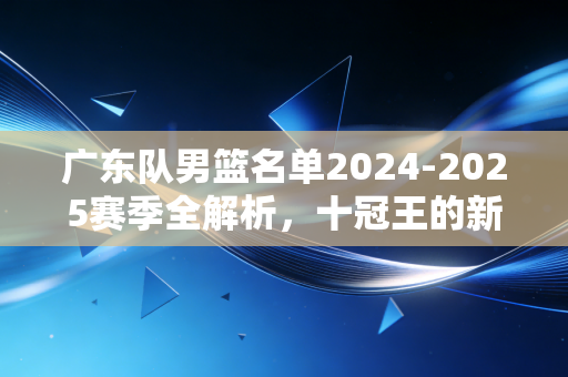 广东队男篮名单2024-2025赛季全解析,十冠王的新老交替,藏着东莞老球迷阿明的30年青春 广东队男篮名单2024-2025赛季全解析,十冠王的新老交替,藏着东莞老球迷阿明的30年青春