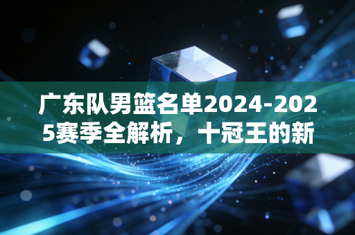 广东队男篮名单2024-2025赛季全解析，十冠王的新老交替，藏着东莞老球迷阿明的30年青春