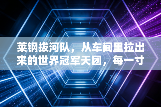 莱钢拔河队，从车间里拉出来的世界冠军天团，每一寸胜利都浸着钢铁的温度