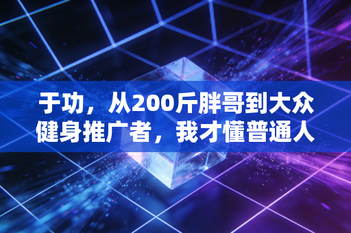 于功,从200斤胖哥到大众健身推广者,我才懂普通人要的从来不是精英体育 于功,从200斤胖哥到大众健身推广者,我才懂普通人要的从来不是精英体育