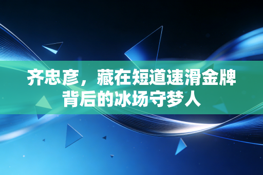 齐忠彦,藏在短道速滑金牌背后的冰场守梦人 齐忠彦,藏在短道速滑金牌背后的冰场守梦人