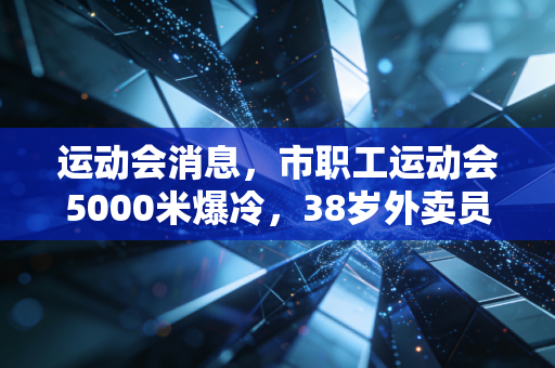 运动会消息,市职工运动会5000米爆冷,38岁外卖员夺冠背后,是普通人藏在烟火里的体育热爱 运动会消息,市职工运动会5000米爆冷,38岁外卖员夺冠背后,是普通人藏在烟火里的体育热爱