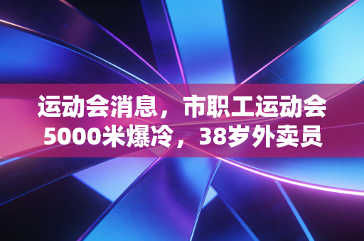 运动会消息,市职工运动会5000米爆冷,38岁外卖员夺冠背后,是普通人藏在烟火里的体育热爱 运动会消息,市职工运动会5000米爆冷,38岁外卖员夺冠背后,是普通人藏在烟火里的体育热爱