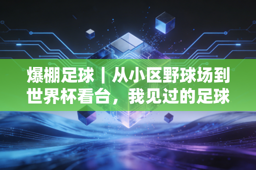 爆棚足球|从小区野球场到世界杯看台,我见过的足球从来都不是「有钱人的运动」 爆棚足球|从小区野球场到世界杯看台,我见过的足球从来都不是「有钱人的运动」