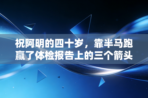 祝阿明的四十岁,靠半马跑赢了体检报告上的三个箭头 祝阿明的四十岁,靠半马跑赢了体检报告上的三个箭头