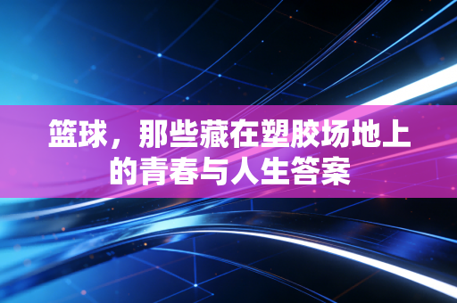 篮球,那些藏在塑胶场地上的青春与人生答案 篮球,那些藏在塑胶场地上的青春与人生答案