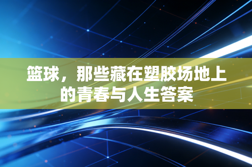 篮球,那些藏在塑胶场地上的青春与人生答案 篮球,那些藏在塑胶场地上的青春与人生答案