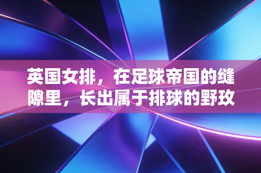 英国女排,在足球帝国的缝隙里,长出属于排球的野玫瑰 英国女排,在足球帝国的缝隙里,长出属于排球的野玫瑰