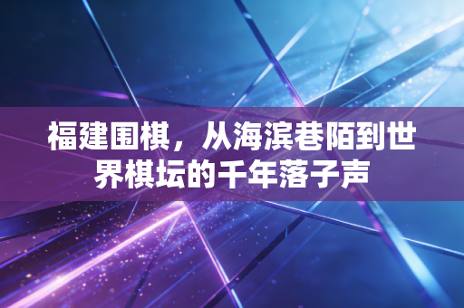 福建围棋，从海滨巷陌到世界棋坛的千年落子声
