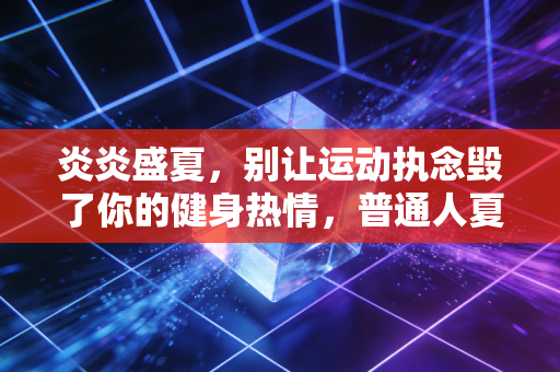 炎炎盛夏，别让运动执念毁了你的健身热情，普通人夏练的避坑指南