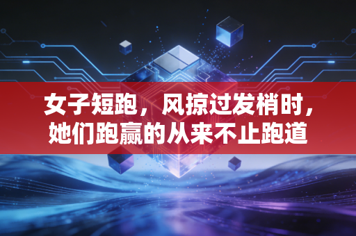 女子短跑，风掠过发梢时，她们跑赢的从来不止跑道