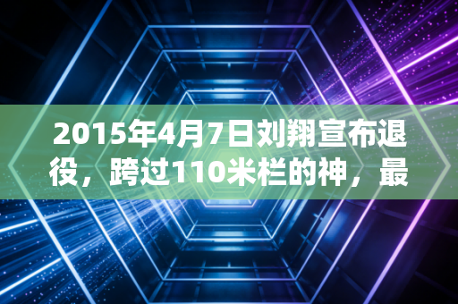2015年4月7日刘翔宣布退役,跨过110米栏的神,最终跨过了人心的栏 2015年4月7日刘翔宣布退役,跨过110米栏的神,最终跨过了人心的栏
