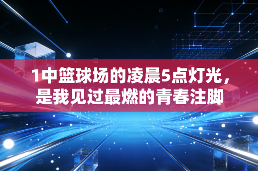 1中篮球场的凌晨5点灯光,是我见过最燃的青春注脚 1中篮球场的凌晨5点灯光,是我见过最燃的青春注脚