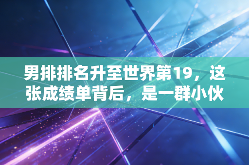 男排排名升至世界第19,这张成绩单背后,是一群小伙子熬了5年的夜拼来的 男排排名升至世界第19,这张成绩单背后,是一群小伙子熬了5年的夜拼来的