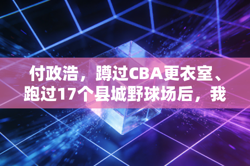 付政浩，蹲过CBA更衣室、跑过17个县城野球场后，我才懂烟火气才是中国体育的破局密钥