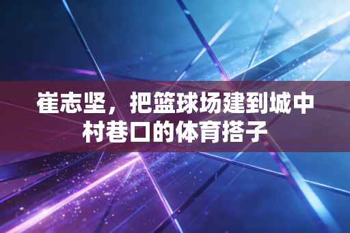 崔志坚,把篮球场建到城中村巷口的体育搭子 崔志坚,把篮球场建到城中村巷口的体育搭子