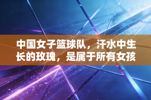 中国女子篮球队,汗水中生长的玫瑰,是属于所有女孩的精神坐标 中国女子篮球队,汗水中生长的玫瑰,是属于所有女孩的精神坐标
