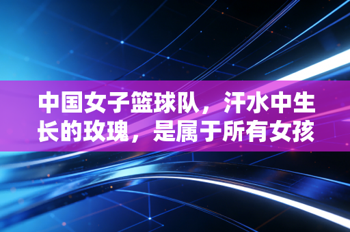 中国女子篮球队，汗水中生长的玫瑰，是属于所有女孩的精神坐标