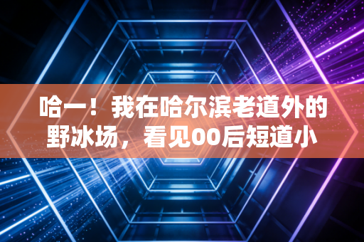 哈一！我在哈尔滨老道外的野冰场，看见00后短道小将把老炮们滑服了
