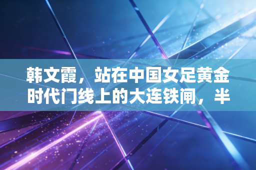 韩文霞，站在中国女足黄金时代门线上的大连铁闸，半生都在为守门而活