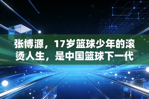 张博源,17岁篮球少年的滚烫人生,是中国篮球下一代的微光缩影 张博源,17岁篮球少年的滚烫人生,是中国篮球下一代的微光缩影