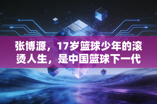 张博源,17岁篮球少年的滚烫人生,是中国篮球下一代的微光缩影 张博源,17岁篮球少年的滚烫人生,是中国篮球下一代的微光缩影