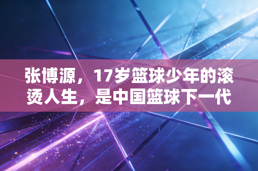 张博源,17岁篮球少年的滚烫人生,是中国篮球下一代的微光缩影 张博源,17岁篮球少年的滚烫人生,是中国篮球下一代的微光缩影