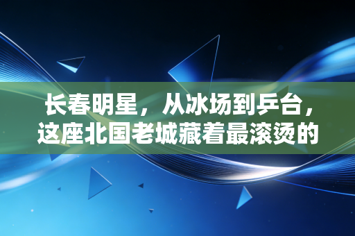 长春明星，从冰场到乒台，这座北国老城藏着最滚烫的体育魂