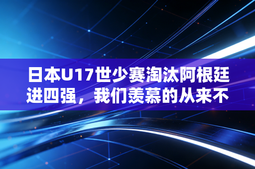 日本U17世少赛淘汰阿根廷进四强，我们羡慕的从来不是赢球，是孩子敢把足球当梦想