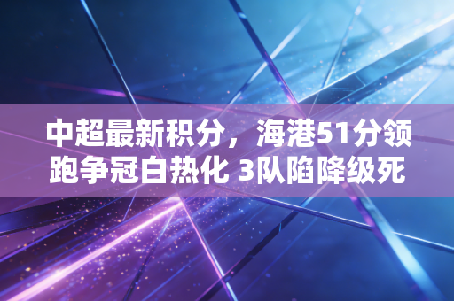 中超最新积分,海港51分领跑争冠白热化 3队陷降级死局 中超最新积分,海港51分领跑争冠白热化 3队陷降级死局