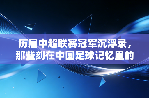 历届中超联赛冠军沉浮录，那些刻在中国足球记忆里的热血与遗憾