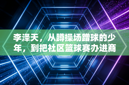 李泽天,从蹲操场蹭球的少年,到把社区篮球赛办进商圈的草根体育摆渡人 李泽天,从蹲操场蹭球的少年,到把社区篮球赛办进商圈的草根体育摆渡人