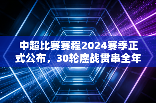 中超比赛赛程2024赛季正式公布，30轮鏖战贯串全年，市井烟火里的中国足球沉浮录