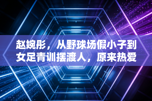 赵婉彤，从野球场假小子到女足青训摆渡人，原来热爱真的能当饭吃