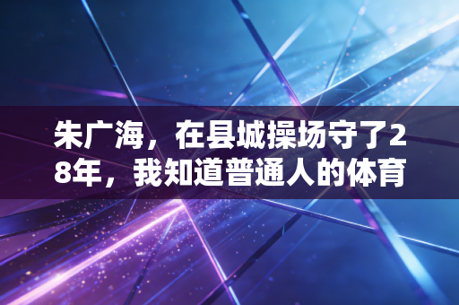 朱广海,在县城操场守了28年,我知道普通人的体育需求从来不是拿金牌 朱广海,在县城操场守了28年,我知道普通人的体育需求从来不是拿金牌