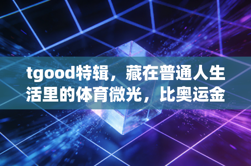tgood特辑,藏在普通人生活里的体育微光,比奥运金牌更动人 tgood特辑,藏在普通人生活里的体育微光,比奥运金牌更动人