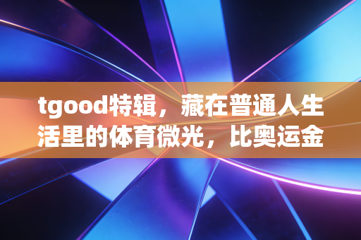tgood特辑，藏在普通人生活里的体育微光，比奥运金牌更动人