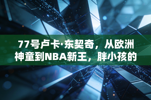 77号卢卡·东契奇,从欧洲神童到NBA新王,胖小孩的篮球梦凭什么燃爆全世界 77号卢卡·东契奇,从欧洲神童到NBA新王,胖小孩的篮球梦凭什么燃爆全世界