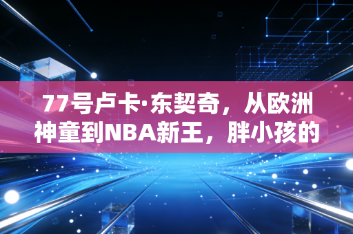 77号卢卡·东契奇，从欧洲神童到NBA新王，胖小孩的篮球梦凭什么燃爆全世界
