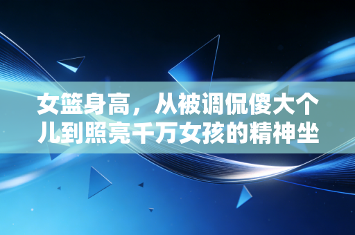 女篮身高,从被调侃傻大个儿到照亮千万女孩的精神坐标 女篮身高,从被调侃傻大个儿到照亮千万女孩的精神坐标