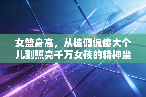 女篮身高，从被调侃傻大个儿到照亮千万女孩的精神坐标
