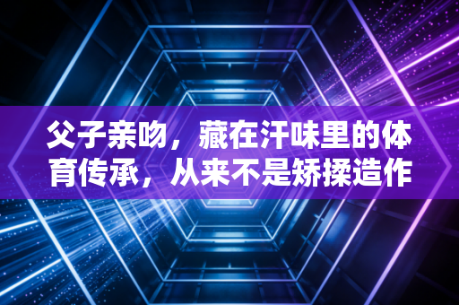 父子亲吻,藏在汗味里的体育传承,从来不是矫揉造作的情绪表演 父子亲吻,藏在汗味里的体育传承,从来不是矫揉造作的情绪表演