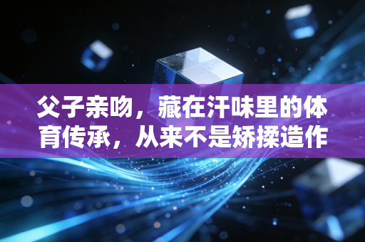 父子亲吻，藏在汗味里的体育传承，从来不是矫揉造作的情绪表演